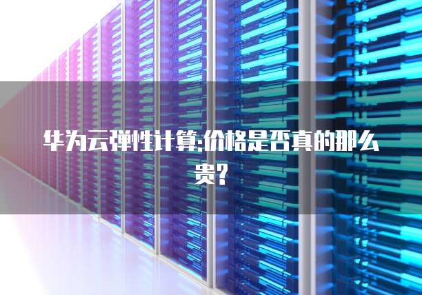 华为云弹性计算:价格是否真的那么贵?