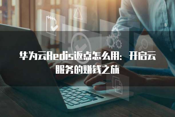 华为云Redis返点怎么用:开启云服务的赚钱之旅