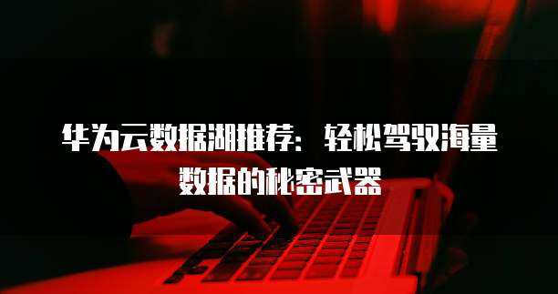 华为云数据湖推荐:轻松驾驭海量数据的秘密武器