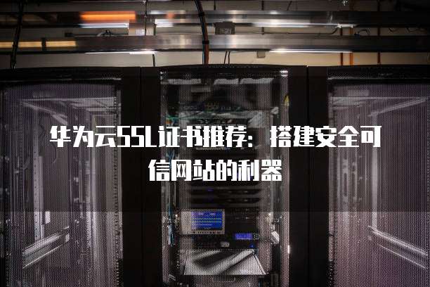华为云SSL证书推荐:搭建安全可信网站的利器