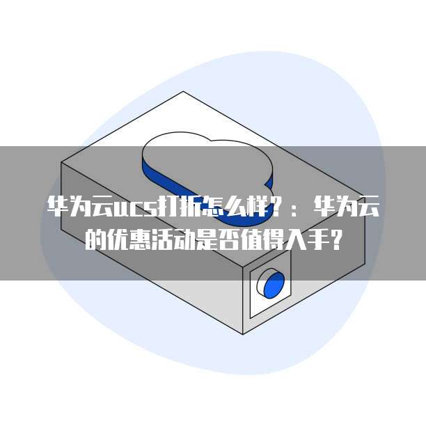 华为云ucs打折怎么样?:华为云的优惠活动是否值得入手?