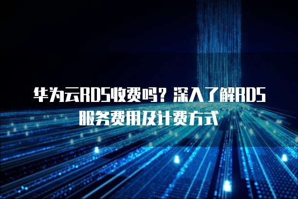 华为云RDS收费吗?深入了解RDS服务费用及计费方式