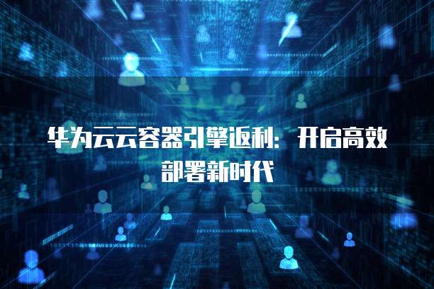 华为云云容器引擎返利:开启高效部署新时代