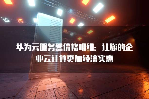 华为云服务器价格明细:让您的企业云计算更加经济实惠