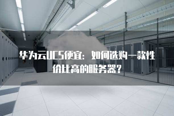 华为云UCS便宜:如何选购一款性价比高的服务器?