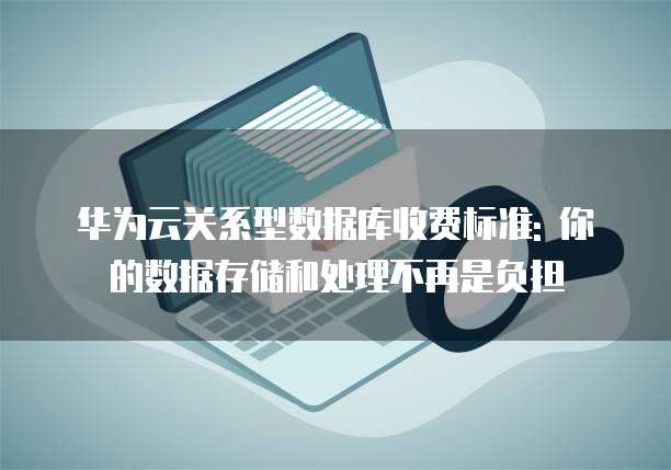 华为云关系型数据库收费标准: 你的数据存储和处理不再是负担