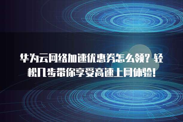 华为云网络加速优惠券怎么领?轻松几步带你享受高速上网体验!