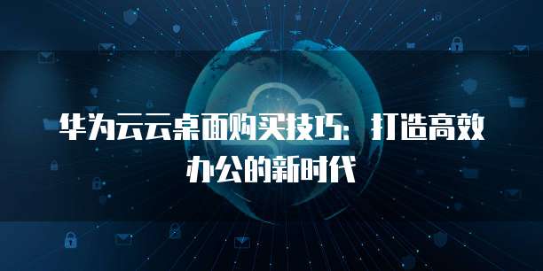 华为云云桌面购买技巧：打造高效办公的新时代