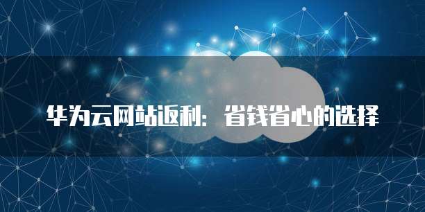 华为云网站返利:省钱省心的选择