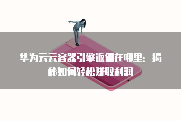 华为云云容器引擎返佣在哪里：揭秘如何轻松赚取利润