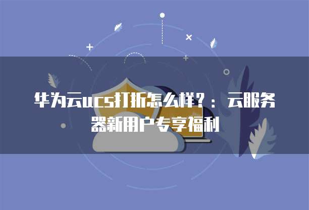 华为云ucs打折怎么样?:云服务器新用户专享福利