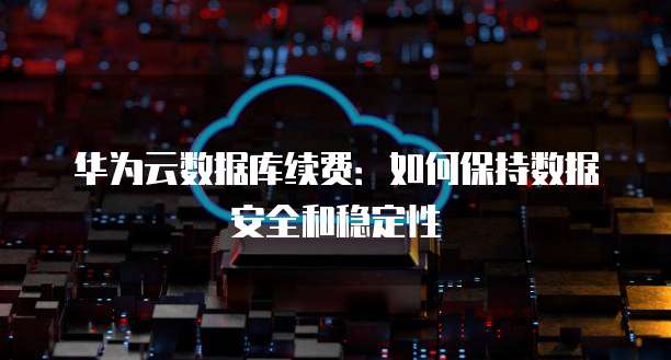华为云数据库续费:如何保持数据安全和稳定性