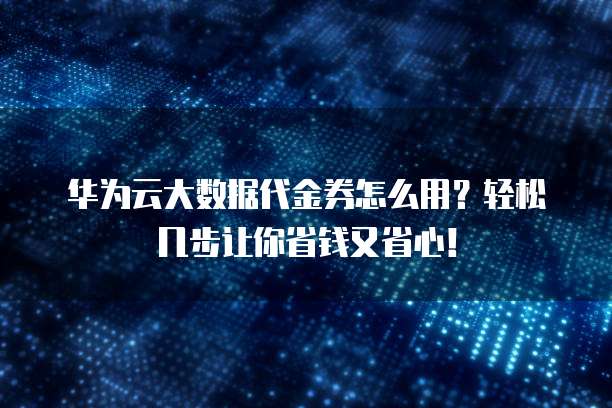 华为云大数据代金券怎么用?轻松几步让你省钱又省心!