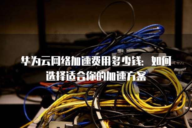 华为云网络加速费用多少钱:如何选择适合你的加速方案