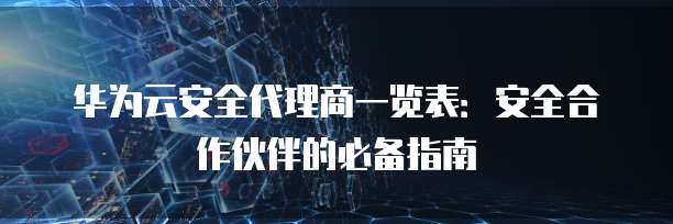 华为云安全代理商一览表:安全合作伙伴的必备指南