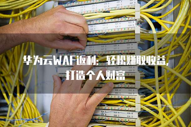 华为云WAF返利:轻松赚取收益,打造个人财富