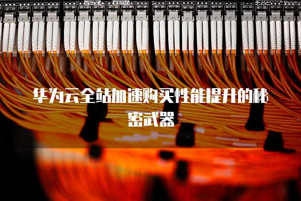 华为云全站加速购买性能提升的秘密武器