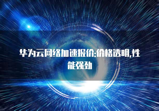 华为云网络加速报价:价格透明,性能强劲