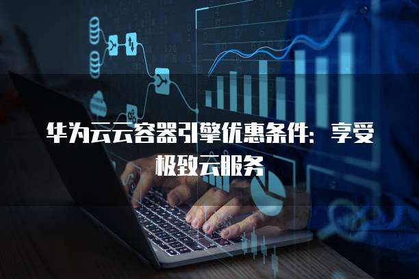 华为云云容器引擎优惠条件:享受极致云服务