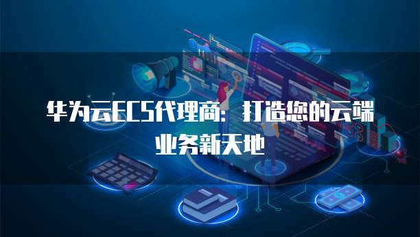 华为云ECS代理商:打造您的云端业务新天地