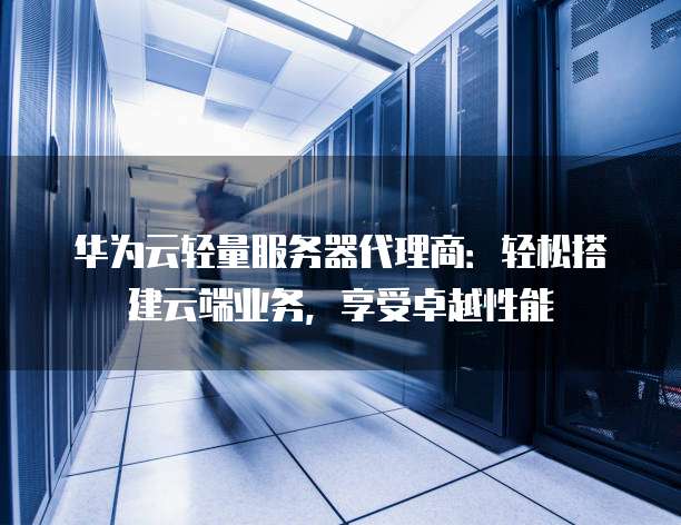 华为云轻量服务器代理商：轻松搭建云端业务，享受卓越性能