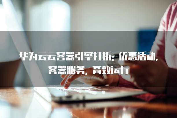 华为云云容器引擎打折: 优惠活动, 容器服务, 高效运行