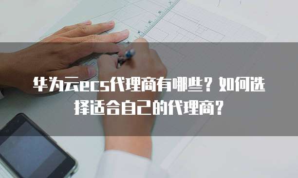 华为云ecs代理商有哪些？如何选择适合自己的代理商？