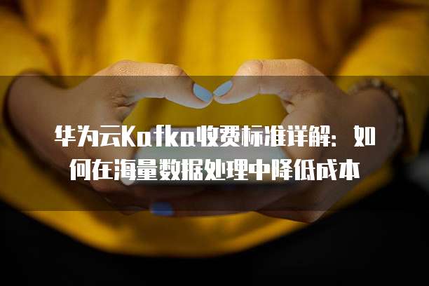 华为云Kafka收费标准详解：如何在海量数据处理中降低成本