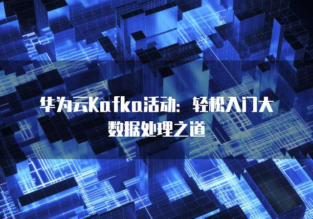 华为云Kafka活动:轻松入门大数据处理之道