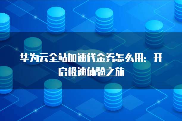 华为云全站加速代金券怎么用:开启极速体验之旅