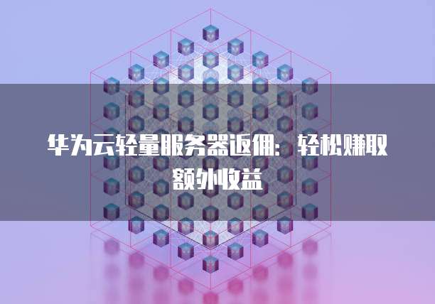 华为云轻量服务器返佣：轻松赚取额外收益
