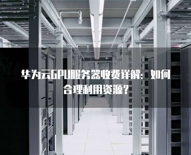 华为云GPU服务器收费详解：如何合理利用资源？