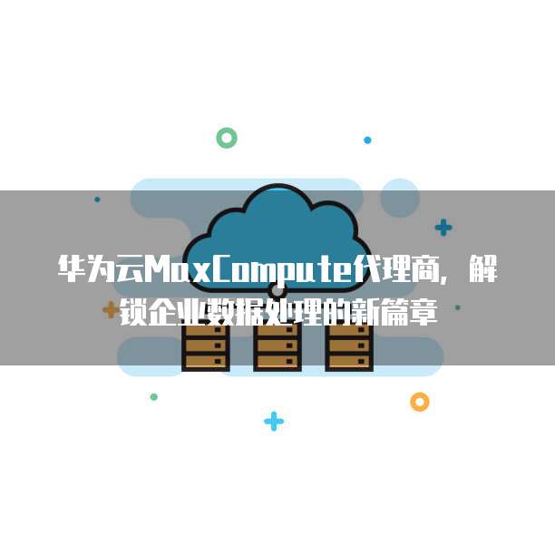 华为云MaxCompute代理商,解锁企业数据处理的新篇章