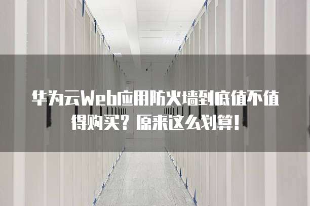 华为云Web应用防火墙到底值不值得购买？原来这么划算！