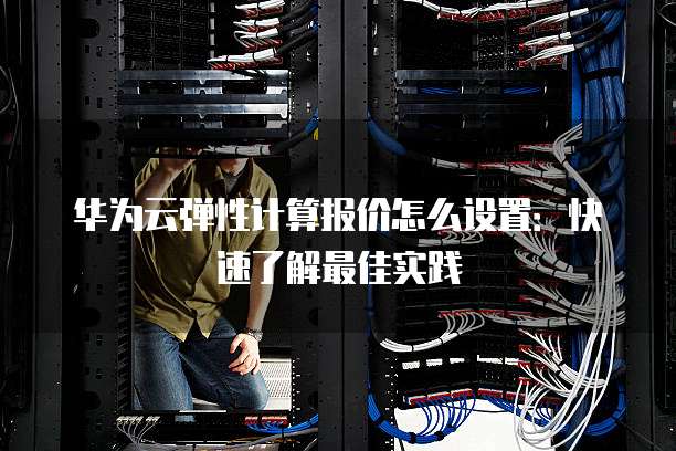 华为云弹性计算报价怎么设置:快速了解最佳实践