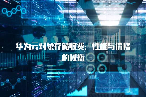 华为云对象存储收费:性能与价格的权衡