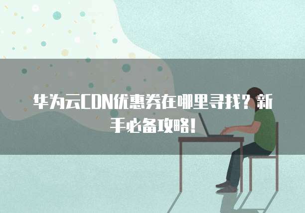华为云CDN优惠券在哪里寻找?新手必备攻略!