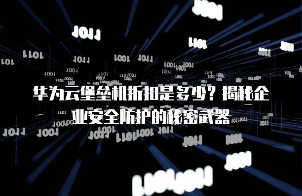 华为云堡垒机折扣是多少?揭秘企业安全防护的秘密武器