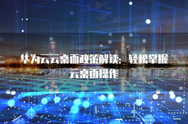 华为云云桌面政策解读:轻松掌握云桌面操作