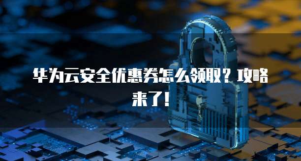 华为云安全优惠券怎么领取?攻略来了!