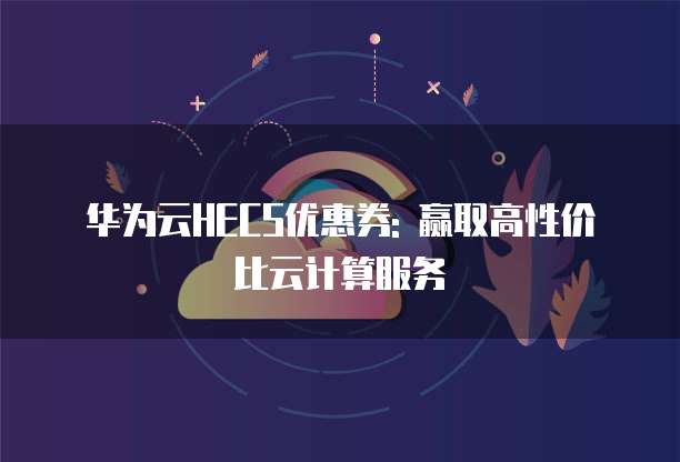 华为云HECS优惠券: 赢取高性价比云计算服务