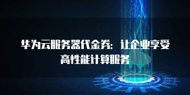 华为云服务器代金券:让企业享受高性能计算服务