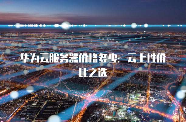 华为云服务器价格多少:云上性价比之选