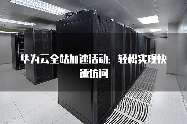 华为云全站加速活动:轻松实现快速访问