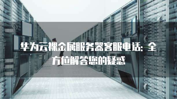 华为云裸金属服务器客服电话: 全方位解答您的疑惑