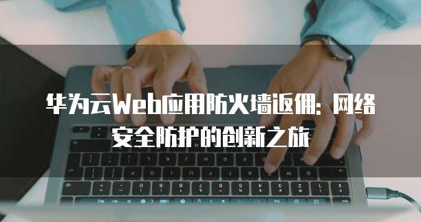 华为云Web应用防火墙返佣: 网络安全防护的创新之旅