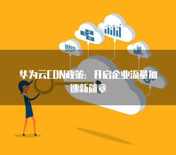 华为云CDN政策:开启企业流量加速新篇章