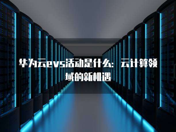 华为云evs活动是什么:云计算领域的新机遇