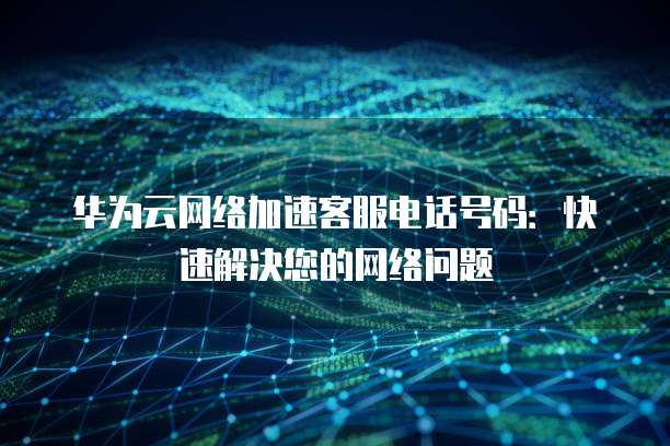 华为云网络加速客服电话号码：快速解决您的网络问题