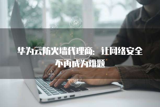 华为云防火墙代理商:让网络安全不再成为难题